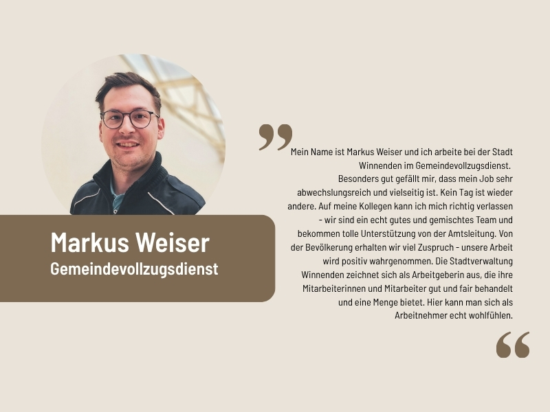 Aussage Markus Weiser, Gemeindevollzugsdienst: Mein Name ist Markus Weiser und ich arbeite bei der Stadt Winnenden im Gemeindevollzugsdienst.  Besonders gut gefällt mir, dass mein Job sehr abwechslungsreich und vielseitig ist. Kein Tag ist wieder andere. Auf meine Kollegen kann ich mich richtig verlassen - wir sind ein echt gutes und gemischtes Team und bekommen tolle Unterstützung von der Amtsleitung. Von der Bevölkerung erhalten wir viel Zuspruch - unsere Arbeit wird positiv wahrgenommen. Die Stadtverwaltung Winnenden zeichnet sich als Arbeitgeberin aus, die ihre Mitarbeiterinnen und Mitarbeiter gut und fair behandelt und eine Menge bietet. Hier kann man sich als Arbeitnehmer echt wohlfühlen.