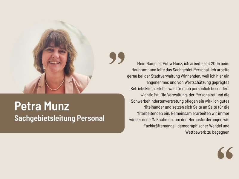 Aussage von Petra Munz, Personalleitung: Mein Name ist Petra Munz, ich arbeite seit 2005 beim Hauptamt und leite das Sachgebiet Personal. Ich arbeite gerne bei der Stadtverwaltung Winnenden, weil ich hier ein angenehmes und von Wertschätzung geprägtes Betriebsklima erlebe, was für mich persönlich besonders wichtig ist. Die Verwaltung, der Personalrat und die Schwerbehindertenvertretung pflegen ein wirklich gutes Miteinander und setzen sich Seite an Seite für die Mitarbeitenden ein. Gemeinsam erarbeiten wir immer wieder neue Maßnahmen, um den Herausforderungen wie Fachkräftemangel, demographischer Wandel und Wettbewerb zu begegnen