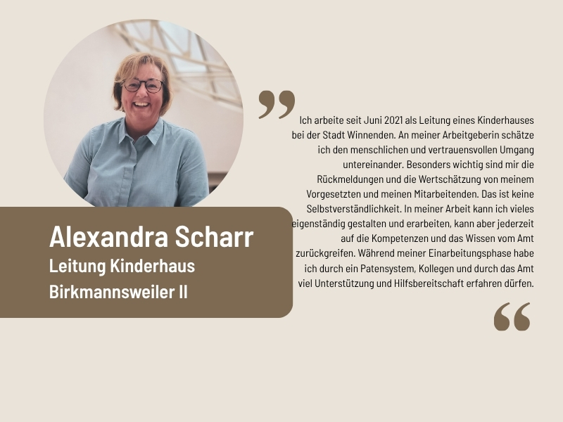 Aussage von Alexandra Scharr, Leitung Kinderhaus Birkmannsweiler II: Ich arbeite seit Juni 2021 als Leitung eines Kinderhauses bei der Stadt Winnenden. An meiner Arbeitgeberin schätze ich den menschlichen und vertrauensvollen Umgang untereinander. Besonders wichtig sind mir die Rückmeldungen und die Wertschätzung von meinem Vorgesetzten und meinen Mitarbeitenden. Das ist keine Selbstverständlichkeit. In meiner Arbeit kann ich vieles eigenständig gestalten und erarbeiten, kann aber jederzeit auf die Kompetenzen und das Wissen vom Amt zurückgreifen. Während meiner Einarbeitungsphase habe ich durch ein Patensystem, Kollegen und durch das Amt viel Unterstützung und Hilfsbereitschaft erfahren dürfen.