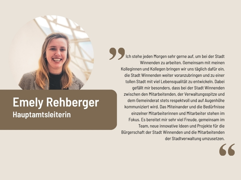 Aussage Emely Rehberger, Hauptamtsleitung: Ich stehe jeden Morgen sehr gerne auf, um bei der Stadt Winnenden zu arbeiten. Gemeinsam mit meinen Kolleginnen und Kollegen bringen wir uns täglich dafür ein, die Stadt Winnenden weiter voranzubringen und zu einer tollen Stadt mit viel Lebensqualität zu entwickeln. Dabei gefällt mir besonders, dass bei der Stadt Winnenden zwischen den Mitarbeitenden, der Verwaltungsspitze und dem Gemeinderat stets respektvoll und auf Augenhöhe kommuniziert wird. Das Miteinander und die Bedürfnisse einzelner Mitarbeiterinnen und Mitarbeiter stehen im Fokus. Es bereitet mir sehr viel Freude, gemeinsam im Team, neue innovative Ideen und Projekte für die Bürgerschaft der Stadt Winnenden und die Mitarbeitenden der Stadtverwaltung umzusetzen.